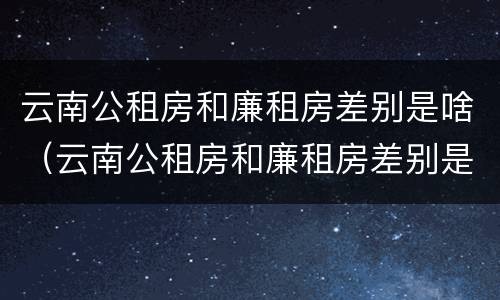 云南公租房和廉租房差别是啥（云南公租房和廉租房差别是啥啊）