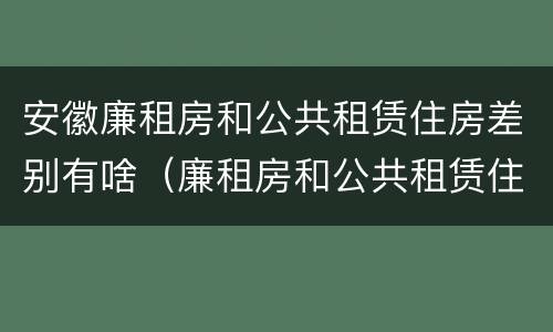 安徽廉租房和公共租赁住房差别有啥（廉租房和公共租赁住房的区别）