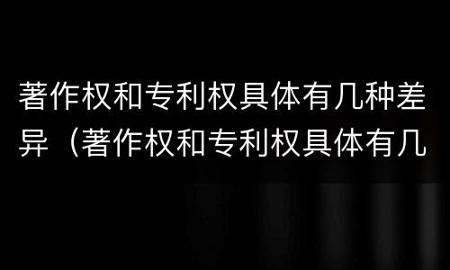 著作权和专利权具体有几种差异（著作权和专利权具体有几种差异吗）