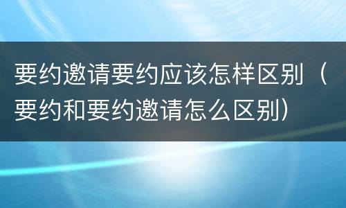 要约邀请要约应该怎样区别（要约和要约邀请怎么区别）