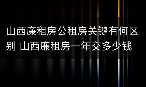 山西廉租房公租房关键有何区别 山西廉租房一年交多少钱