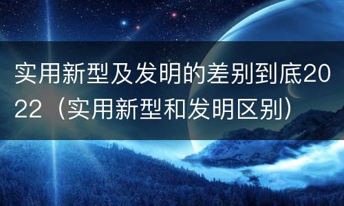 实用新型及发明的差别到底2022（实用新型和发明区别）