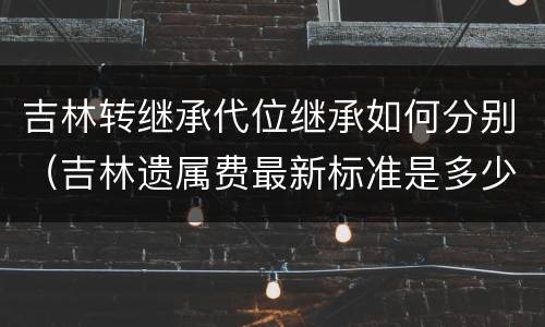 吉林转继承代位继承如何分别（吉林遗属费最新标准是多少）