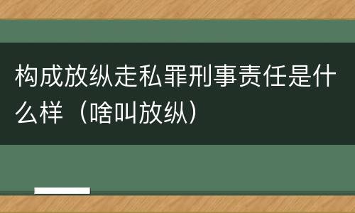 构成放纵走私罪刑事责任是什么样（啥叫放纵）