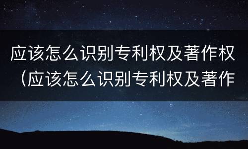 应该怎么识别专利权及著作权（应该怎么识别专利权及著作权人）