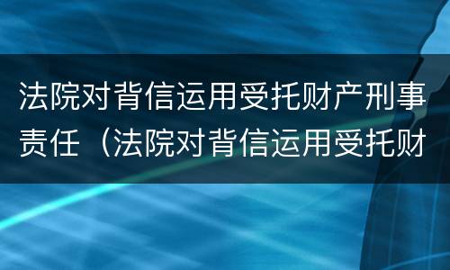 法院对背信运用受托财产刑事责任（法院对背信运用受托财产刑事责任的认定）