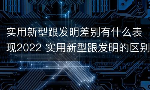 实用新型跟发明差别有什么表现2022 实用新型跟发明的区别