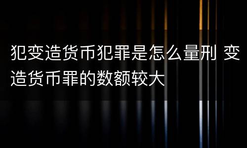 犯变造货币犯罪是怎么量刑 变造货币罪的数额较大