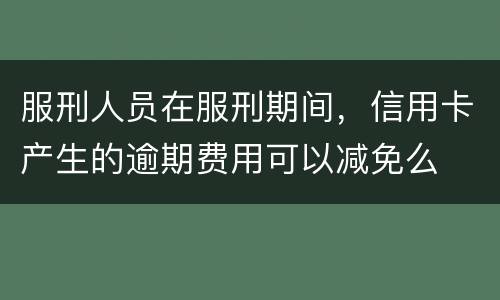 服刑人员在服刑期间，信用卡产生的逾期费用可以减免么