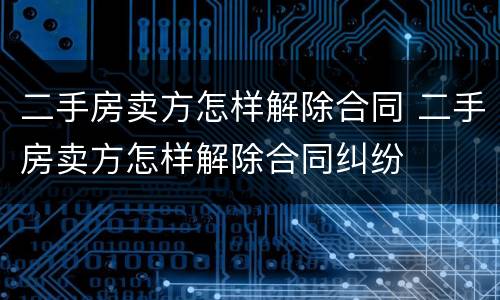 二手房卖方怎样解除合同 二手房卖方怎样解除合同纠纷