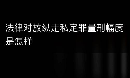 法律对放纵走私定罪量刑幅度是怎样