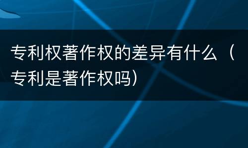 专利权著作权的差异有什么（专利是著作权吗）