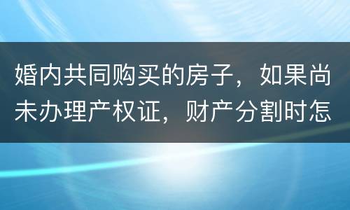 婚内共同购买的房子，如果尚未办理产权证，财产分割时怎么处理