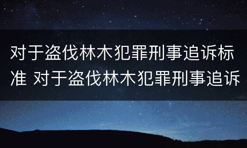 对于盗伐林木犯罪刑事追诉标准 对于盗伐林木犯罪刑事追诉标准是