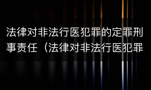 法律对非法行医犯罪的定罪刑事责任（法律对非法行医犯罪的定罪刑事责任的规定）