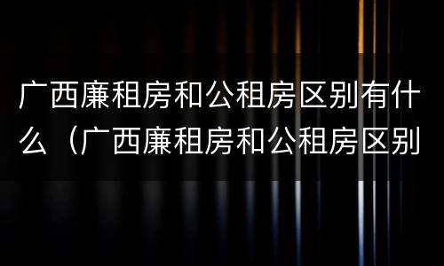 广西廉租房和公租房区别有什么（广西廉租房和公租房区别有什么不同）