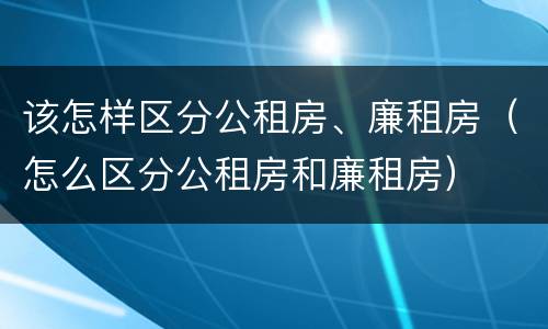 该怎样区分公租房、廉租房（怎么区分公租房和廉租房）