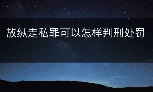 放纵走私罪可以怎样判刑处罚