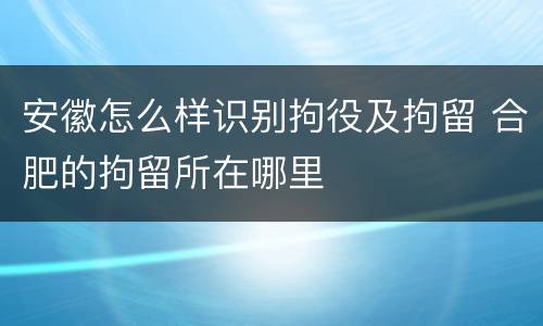 安徽怎么样识别拘役及拘留 合肥的拘留所在哪里