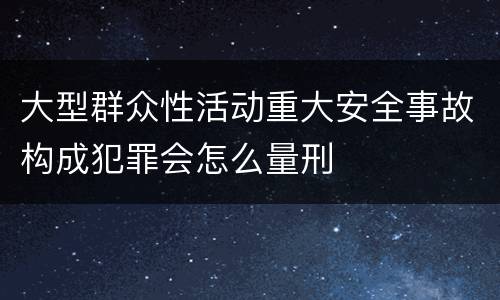 大型群众性活动重大安全事故构成犯罪会怎么量刑