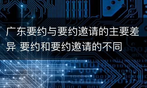 广东要约与要约邀请的主要差异 要约和要约邀请的不同