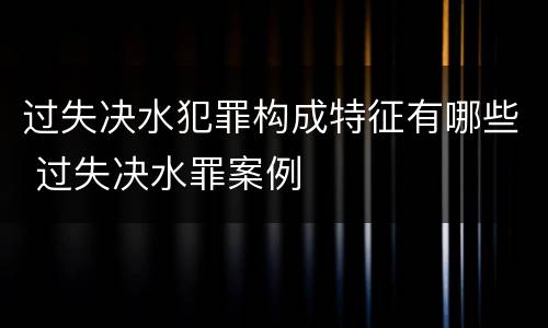 过失决水犯罪构成特征有哪些 过失决水罪案例