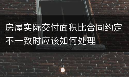 房屋实际交付面积比合同约定不一致时应该如何处理