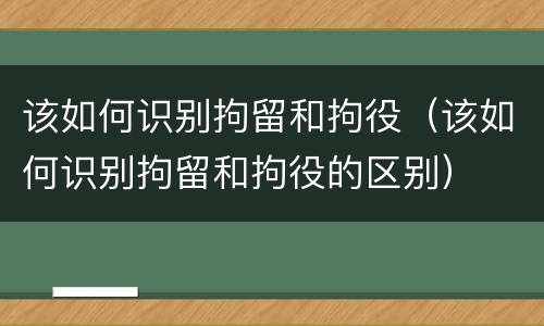 该如何识别拘留和拘役（该如何识别拘留和拘役的区别）