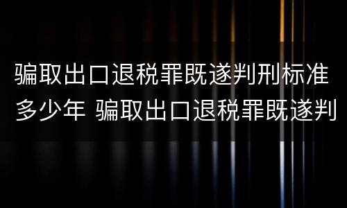 骗取出口退税罪既遂判刑标准多少年 骗取出口退税罪既遂判刑标准多少年以上