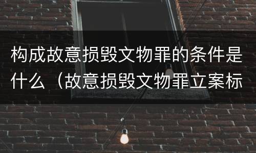 构成故意损毁文物罪的条件是什么（故意损毁文物罪立案标准）