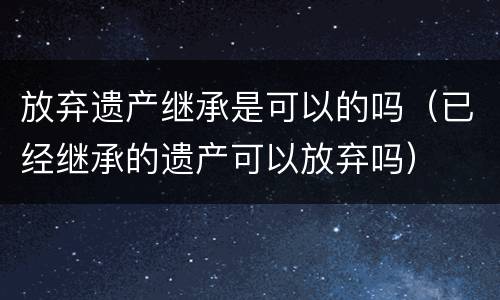 放弃遗产继承是可以的吗（已经继承的遗产可以放弃吗）