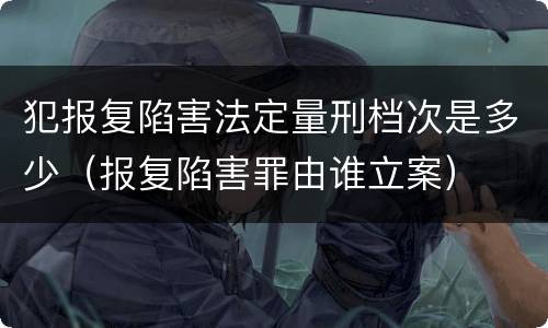 犯报复陷害法定量刑档次是多少（报复陷害罪由谁立案）