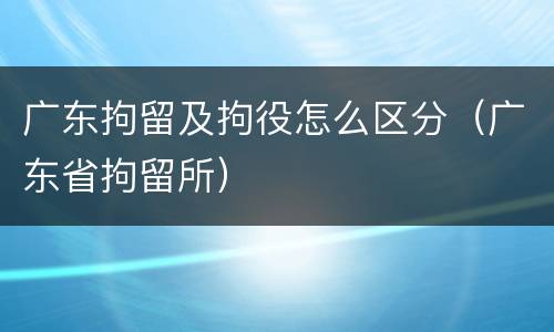 广东拘留及拘役怎么区分（广东省拘留所）