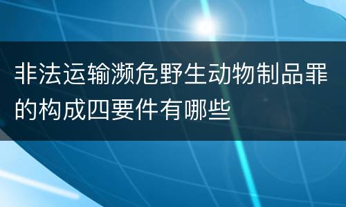 非法运输濒危野生动物制品罪的构成四要件有哪些