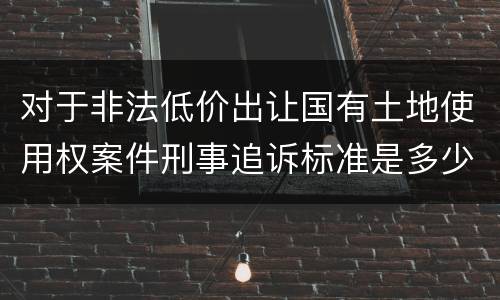 对于非法低价出让国有土地使用权案件刑事追诉标准是多少