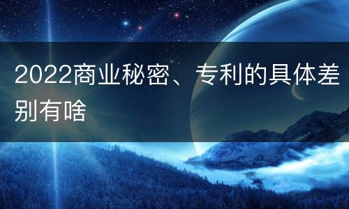 2022商业秘密、专利的具体差别有啥