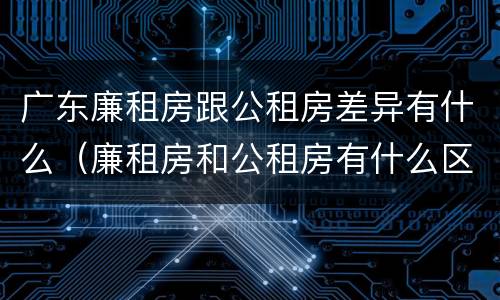 广东廉租房跟公租房差异有什么（廉租房和公租房有什么区别广州）