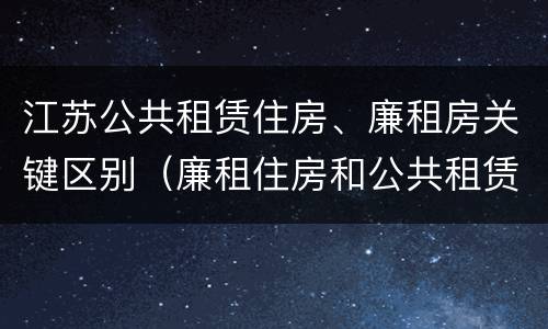 江苏公共租赁住房、廉租房关键区别（廉租住房和公共租赁住房的区别和联系）