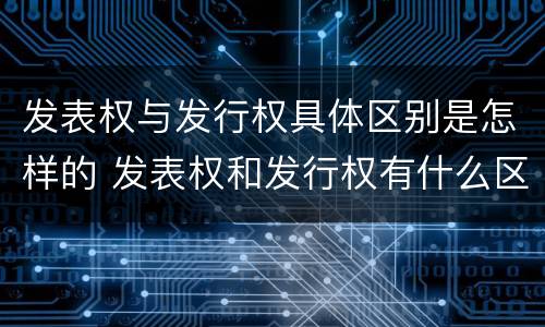 发表权与发行权具体区别是怎样的 发表权和发行权有什么区别