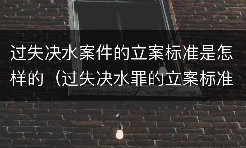 过失决水案件的立案标准是怎样的（过失决水罪的立案标准）