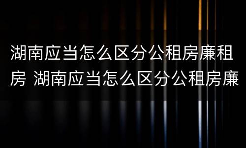 湖南应当怎么区分公租房廉租房 湖南应当怎么区分公租房廉租房和商品房