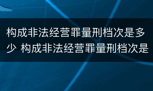 构成非法经营罪量刑档次是多少 构成非法经营罪量刑档次是多少