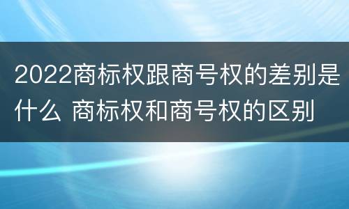 2022商标权跟商号权的差别是什么 商标权和商号权的区别