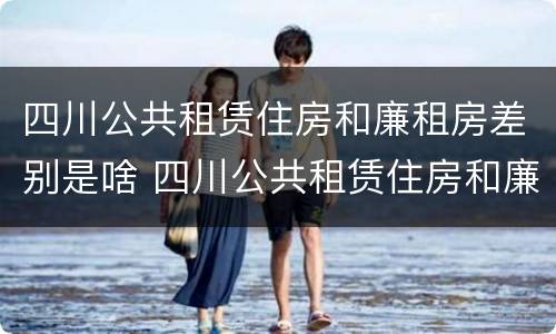 四川公共租赁住房和廉租房差别是啥 四川公共租赁住房和廉租房差别是啥呢