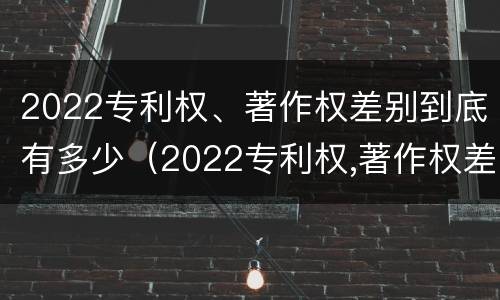 2022专利权、著作权差别到底有多少（2022专利权,著作权差别到底有多少种）