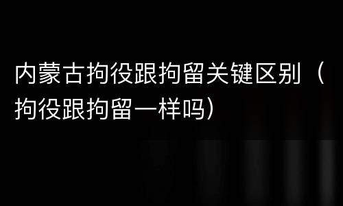 内蒙古拘役跟拘留关键区别（拘役跟拘留一样吗）