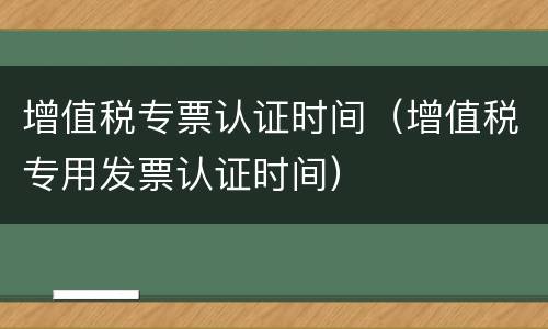 增值税专票认证时间（增值税专用发票认证时间）