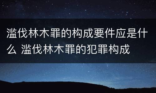 滥伐林木罪的构成要件应是什么 滥伐林木罪的犯罪构成