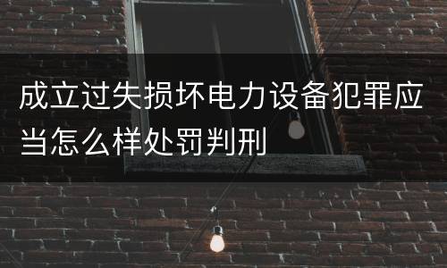 成立过失损坏电力设备犯罪应当怎么样处罚判刑