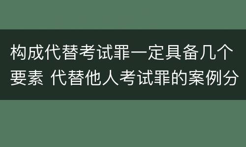 构成代替考试罪一定具备几个要素 代替他人考试罪的案例分析